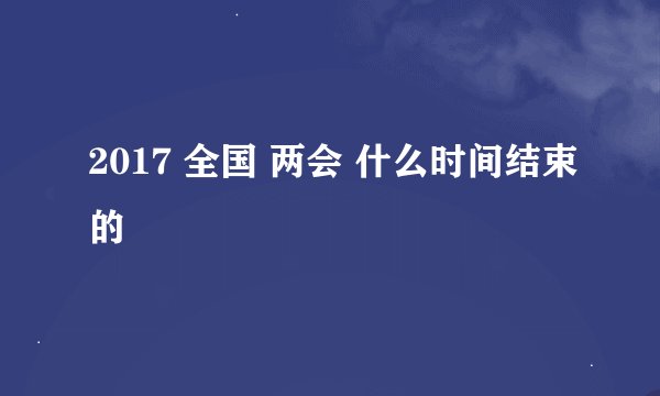 2017 全国 两会 什么时间结束的