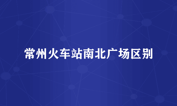常州火车站南北广场区别