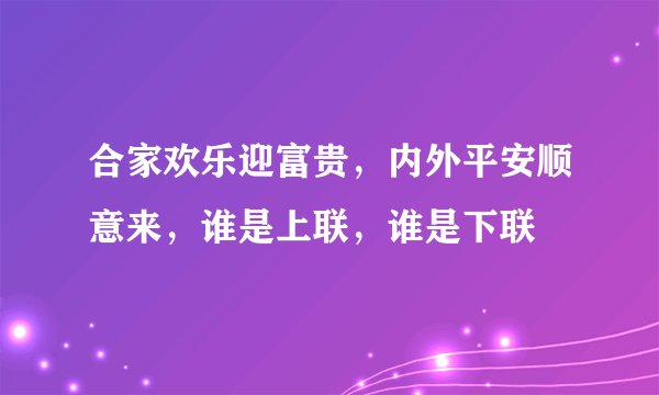 合家欢乐迎富贵，内外平安顺意来，谁是上联，谁是下联