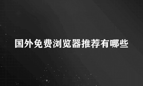国外免费浏览器推荐有哪些