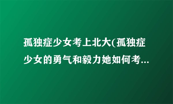 孤独症少女考上北大(孤独症少女的勇气和毅力她如何考上北大？)