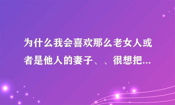 为什么我会喜欢那么老女人或者是他人的妻子、、很想把她们占为欲有的想法啊？？