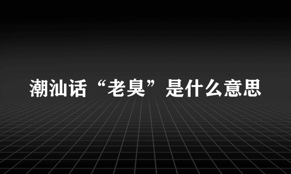 潮汕话“老臭”是什么意思