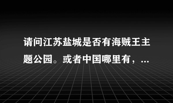 请问江苏盐城是否有海贼王主题公园。或者中国哪里有，知道的告诉下，谢谢。OPfans