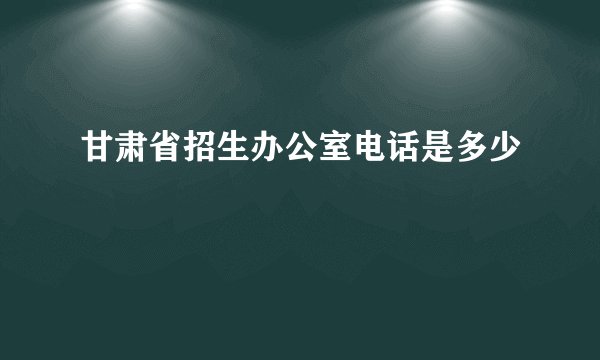 甘肃省招生办公室电话是多少