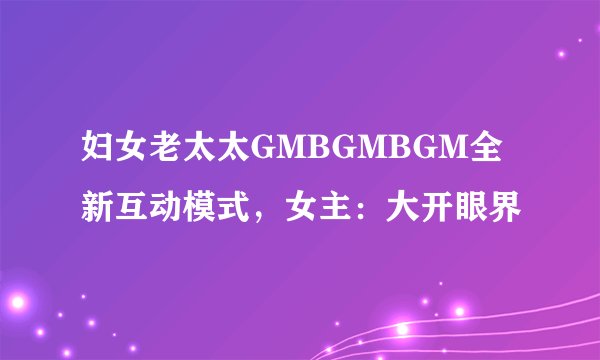 妇女老太太GMBGMBGM全新互动模式，女主：大开眼界