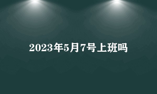 2023年5月7号上班吗