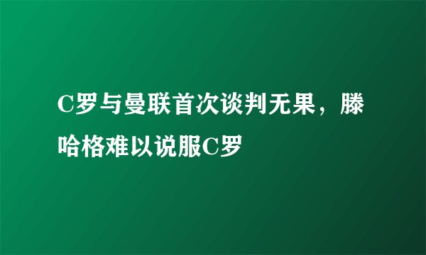 C罗与曼联首次谈判无果，滕哈格难以说服C罗
