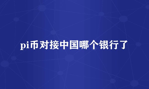 pi币对接中国哪个银行了