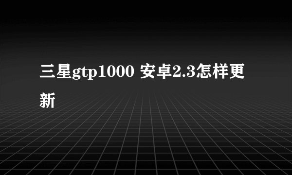 三星gtp1000 安卓2.3怎样更新