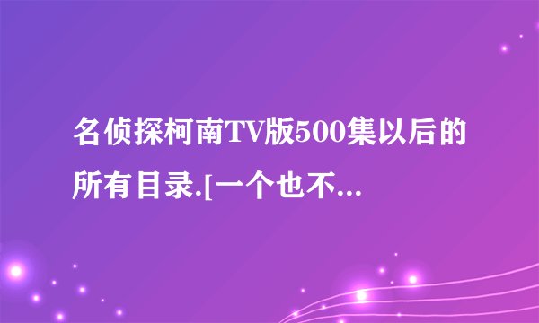名侦探柯南TV版500集以后的所有目录.[一个也不落,谢谢了]