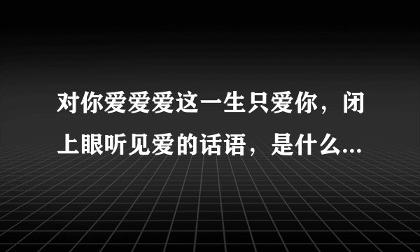 对你爱爱爱这一生只爱你，闭上眼听见爱的话语，是什么歌的歌词