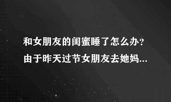 和女朋友的闺蜜睡了怎么办？由于昨天过节女朋友去她妈那里，她闺蜜没事做就和我们一起玩，晚上聚餐喝多了