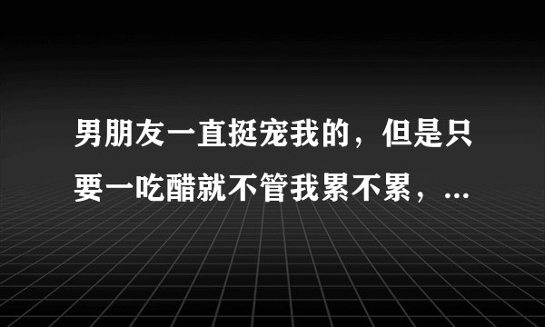 男朋友一直挺宠我的，但是只要一吃醋就不管我累不累，就霸王硬上弓，这样的男人他是什么心理？