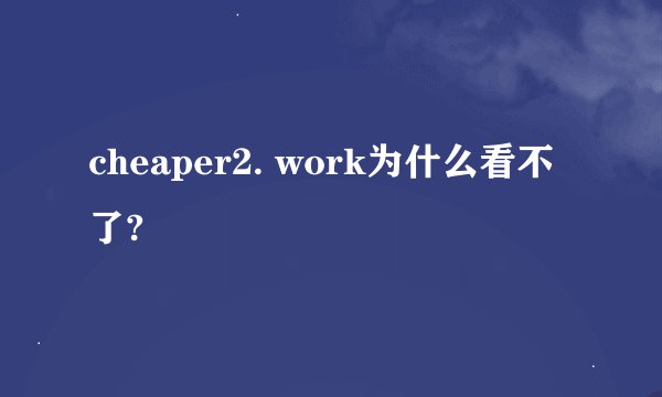 cheaper2. work为什么看不了?