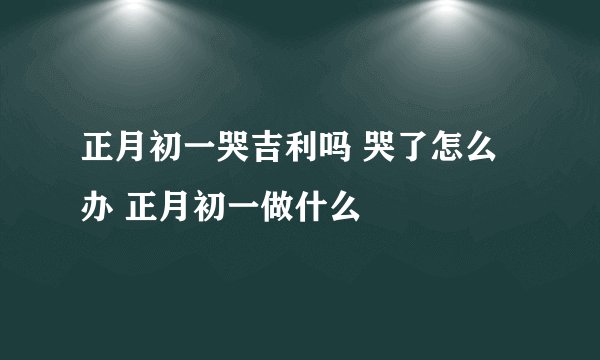 正月初一哭吉利吗 哭了怎么办 正月初一做什么
