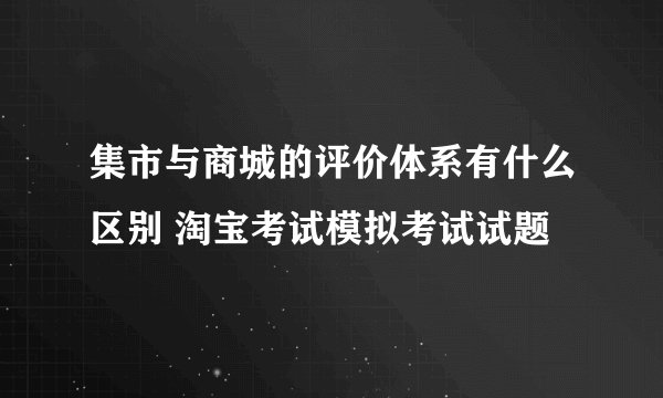 集市与商城的评价体系有什么区别 淘宝考试模拟考试试题