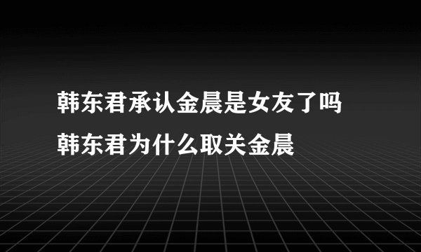 韩东君承认金晨是女友了吗 韩东君为什么取关金晨