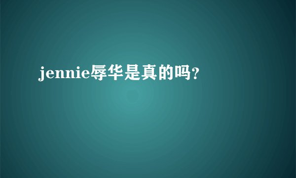 jennie辱华是真的吗？