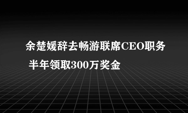 余楚媛辞去畅游联席CEO职务 半年领取300万奖金