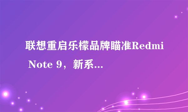 联想重启乐檬品牌瞄准Redmi Note 9，新系列有哪些亮点？