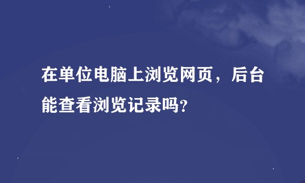 在单位电脑上浏览网页，后台能查看浏览记录吗？