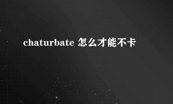 chaturbate 怎么才能不卡