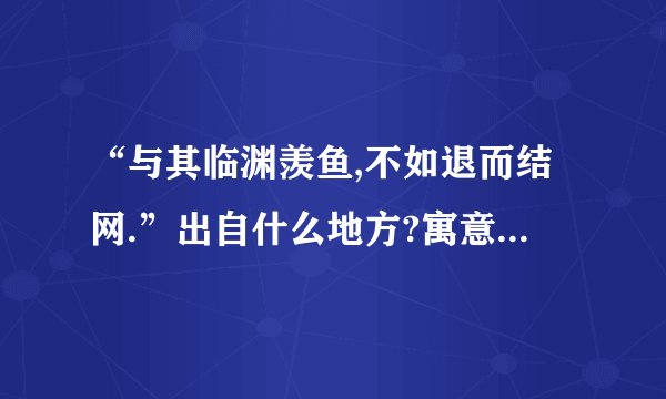 “与其临渊羡鱼,不如退而结网.”出自什么地方?寓意是什么?