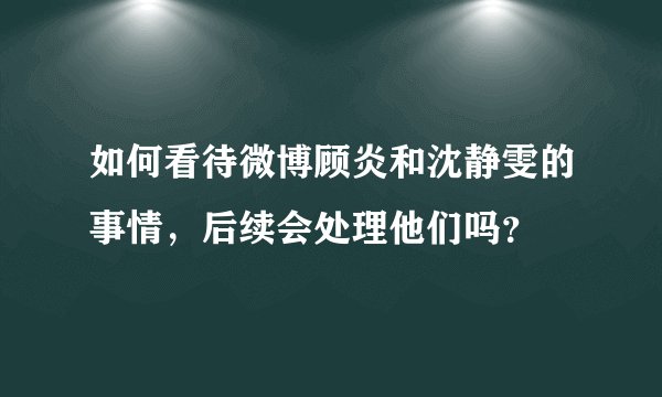 如何看待微博顾炎和沈静雯的事情，后续会处理他们吗？