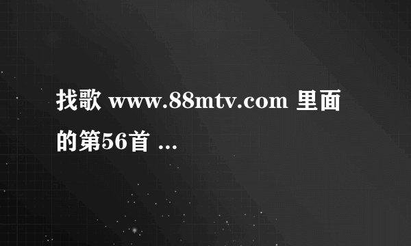找歌 www.88mtv.com 里面的第56首 谁能提供下载地址，或者推荐和它类似的音乐或网站