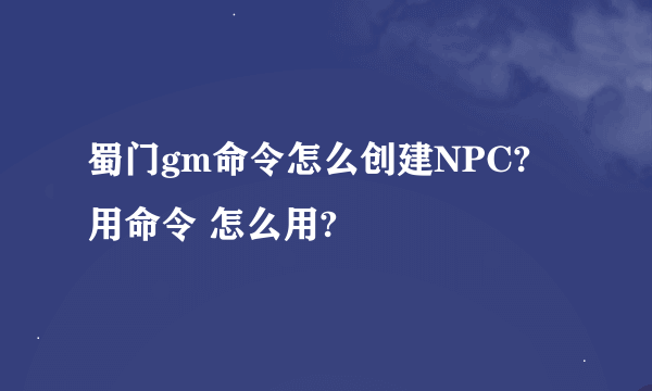 蜀门gm命令怎么创建NPC? 用命令 怎么用?