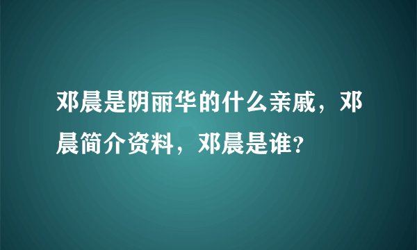 邓晨是阴丽华的什么亲戚，邓晨简介资料，邓晨是谁？