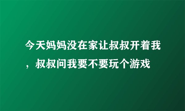 今天妈妈没在家让叔叔开着我，叔叔问我要不要玩个游戏