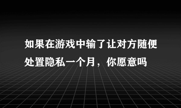 如果在游戏中输了让对方随便处置隐私一个月，你愿意吗