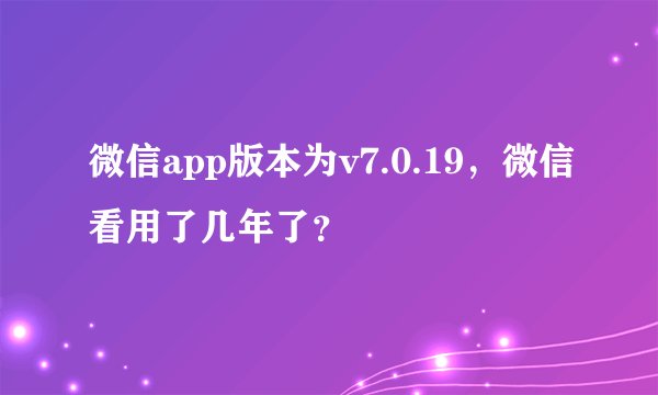 微信app版本为v7.0.19，微信看用了几年了？