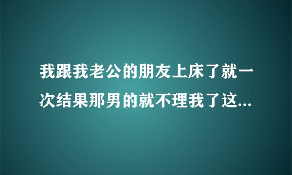 我跟我老公的朋友上床了就一次结果那男的就不理我了这是什么意思呢