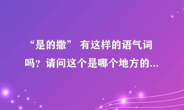 “是的撒” 有这样的语气词吗？请问这个是哪个地方的用法呢？