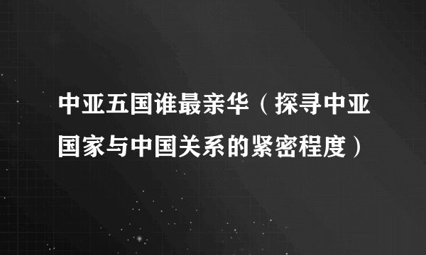 中亚五国谁最亲华（探寻中亚国家与中国关系的紧密程度）