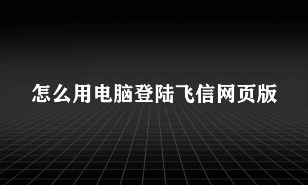 怎么用电脑登陆飞信网页版