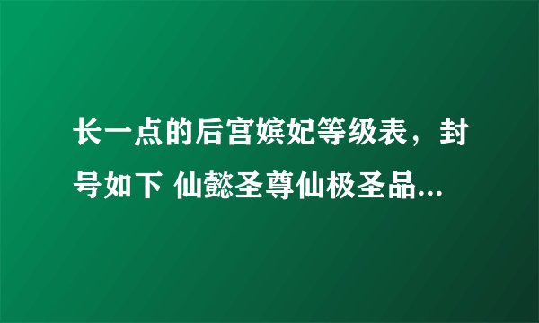 长一点的后宫嫔妃等级表，封号如下 仙懿圣尊仙极圣品：萘太皇太后【历经三朝，掌金凤舞天极尊金玉印，可