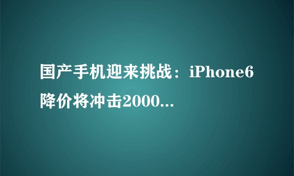 国产手机迎来挑战：iPhone6降价将冲击2000元以上市场？