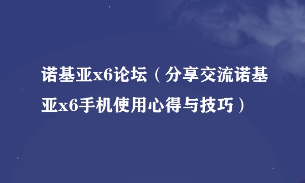 诺基亚x6论坛（分享交流诺基亚x6手机使用心得与技巧）