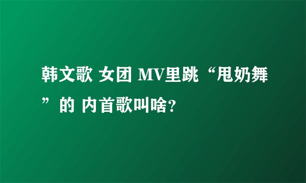 韩文歌 女团 MV里跳“甩奶舞”的 内首歌叫啥？