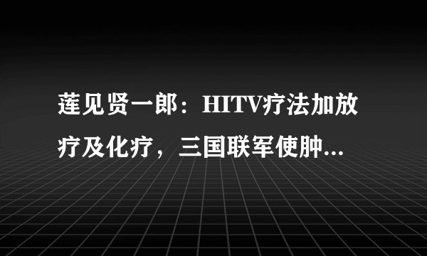莲见贤一郎：HITV疗法加放疗及化疗，三国联军使肿瘤病灶完全消失！