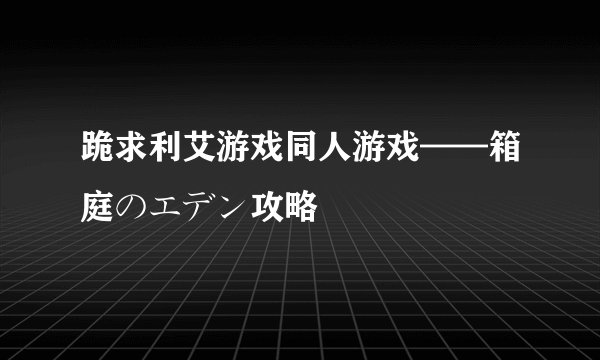 跪求利艾游戏同人游戏——箱庭のエデン攻略