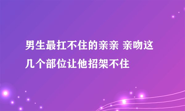 男生最扛不住的亲亲 亲吻这几个部位让他招架不住