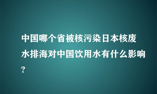 中国哪个省被核污染日本核废水排海对中国饮用水有什么影响?