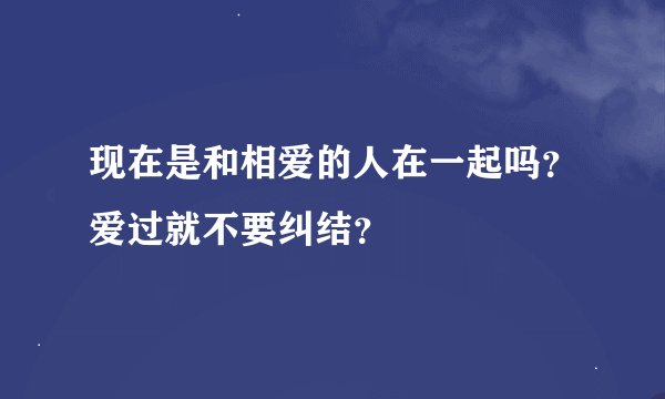 现在是和相爱的人在一起吗？爱过就不要纠结？