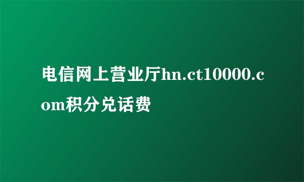 电信网上营业厅hn.ct10000.com积分兑话费