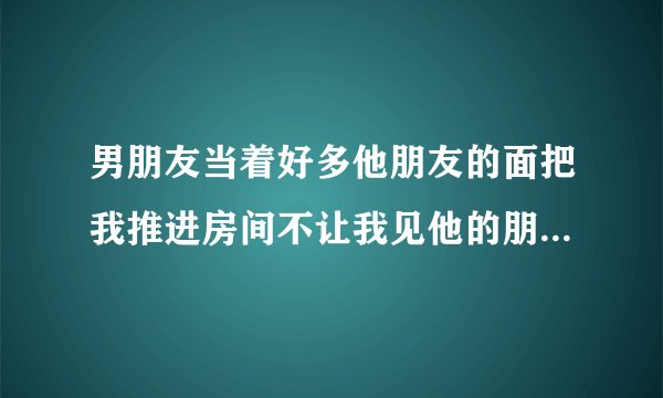 男朋友当着好多他朋友的面把我推进房间不让我见他的朋友时该怎么处理？